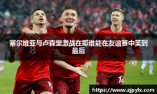 塞尔维亚与卢森堡激战在即谁能在友谊赛中笑到最后