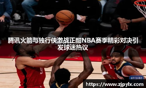 腾讯火箭与独行侠激战正酣NBA赛季精彩对决引发球迷热议