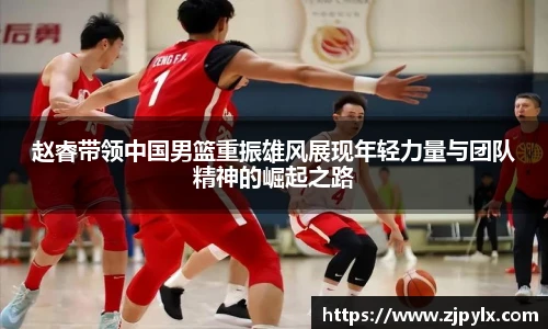 赵睿带领中国男篮重振雄风展现年轻力量与团队精神的崛起之路