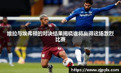维拉与埃弗顿的对决结果揭晓谁将赢得这场激烈比赛